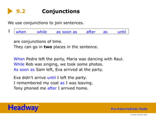 We use conjunctions to join sentences.
1
are conjunctions of time.
They can go in two places in the sentence.
When Pedro left the party, Maria was dancing with Raul.
While Rob was singing, we took some photos.
As soon as Sam left, Eva arrived at the party.
Eva didn’t arrive until I left the party.
I remembered my coat as I was leaving.
Tony phoned me after I arrived home.
9.2 Conjunctions
when while as soon as after as until
© Oxford University Press
 
