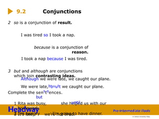 2 so is a conjunction of result.
I was tired so I took a nap.
because is a conjunction of
reason.
I took a nap because I was tired.
3 but and although are conjunctions
which join contrasting ideas.
1 Rita was busy, she helped us with our
homework.
2 I’m hungry I’m going to have dinner.
3 It’s late, we’re not tired.
Although we were late, we caught our plane.
We were late,bbuutt we caught our plane.
Complete the senstoences.
but
until
9.2 Conjunctions
© Oxford University Press
 