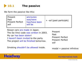 We form the passive like this:
Nissan cars are made in Japan.
The Da Vinci code was written in 2003.
My car has been stolen!
I haven’t been invited to the party.
The project will be finished tomorrow.
Smoking shouldn’t be allowed inside.
10.1 The passive
Present
Past
Present Perfect
Present Perfect
will
modal + passive infinitive
Present am/is/are
Past
Present Perfect
was/were
has/have been
+ -ed (past participle)
will will be
© Oxford University Press
 