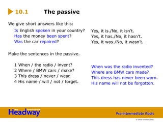 We give short answers like this:
Is English spoken in your country?
Has the money been spent?
Was the car repaired?
Make the sentences in the passive.
1 When / the radio / invent?
2 Where / BMW cars / make?
3 This dress / never / wear.
4 His name / will / not / forget.
10.1 The passive
Yes, it is./No, it isn’t.
Yes, it has./No, it hasn’t.
Yes, it was./No, it wasn’t.
When was the radio invented?
Where are BMW cars made?
This dress has never been worn.
His name will not be forgotten.
© Oxford University Press
 