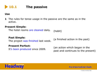 Use
1 The rules for tense usage in the passive are the same as in the
active.
Present Simple:
The hotel rooms are cleaned daily.
Past Simple:
The project was finished last week.
Present Perfect:
It’s been produced since 2009.
The passive
(habit)
(a finished action in the past)
(an action which began in the
past and continues to the present)
10.1
© Oxford University Press
 