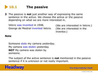 3 The passive is not just another way of expressing the same
sentence in the active. We choose the active or the passive
depending on what we are more interested in.
Velcro was invented in 1948.
George de Mestral invented Velcro.
Note
Someone stole my camera yesterday.
My camera was stolen yesterday.
NOT My camera was stolen by
someone.
The subject of the active sentence is not mentioned in the passive
sentence if it is unknown or not really important.
10.1 The passive
(We are interested in Velcro.)
(We are interested in the
inventor.)
© Oxford University Press
 