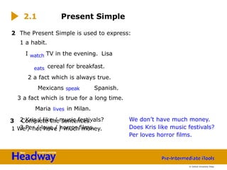 2 Kris / like / music festivals?
3 Per / love / horror films.
2 The Present Simple is used to express:
1 a habit.
I watch TV in the evening. Lisa
eats cereal for breakfast.
2 a fact which is always true.
Mexicans speak Spanish.
3 a fact which is true for a long time.
Maria lives in Milan.
3 Complete the sentences.
1 We / not have / much money.
2.1 Present Simple
We don’t have much money.
Does Kris like music festivals?
Per loves horror films.
© Oxford University Press
 