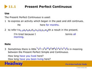 Use
The Present Perfect Continuous is used:
1 to express an activity which began in the past and still continues.
He here for months.
2 to refer t‘os baeneanctwivoirtkyinwgith a result in the present.
I’m tired because I tennis all
morning.
Note
3 Sometimes there is little‘v
oe
r nb
oee
dn
iffp
el
ra
ey
nin
cg
e in meaning
between the Present Perfect Simple and Continuous.
How long have you lived here?
How long have you been living here?
11.1 Present Perfect Continuous
© Oxford University Press
 