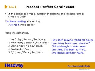 4 If the sentence gives a number or quantity, the Present Perfect
Simple is used.
I’ve been reading all morning.
I’ve read three stories.
Make the sentences.
1 He / play / tennis / for hours.
2 How many / texts / you / send?
3 Elaine / buy / a new dress.
4 I’m tired. I / run.
5 I / know / Boris / for years.
11.1 Present Perfect Continuous
He’s been playing tennis for hours.
How many texts have you sent?
Elaine’s bought a new dress.
I’m tired. I’ve been running.
I’ve known Boris for years.
© Oxford University Press
 
