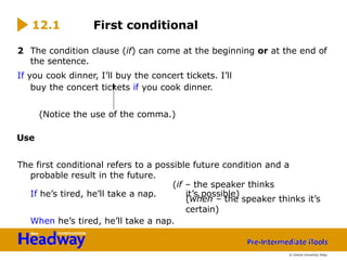 If he’s tired, he’ll take a nap.
2 The condition clause (if) can come at the beginning or at the end of
the sentence.
If you cook dinner, I’ll buy the concert tickets. I’ll
buy the concert tickets if you cook dinner.
(Notice the use of the comma.)
Use
The first conditional refers to a possible future condition and a
probable result in the future.
(if – the speaker thinks
it’s possible)
When he’s tired, he’ll take a nap.
12.1 First conditional
(when – the speaker thinks it’s
certain)
© Oxford University Press
 