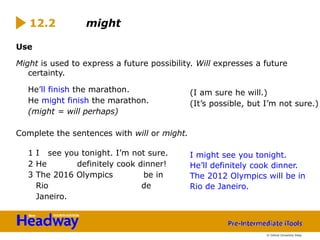 Use
Might is used to express a future possibility. Will expresses a future
certainty.
He’ll finish the marathon.
He might finish the marathon.
(might = will perhaps)
Complete the sentences with will or might.
1 I see you tonight. I’m not sure.
2 He definitely cook dinner!
3 The 2016 Olympics be in
Rio de
Janeiro.
12.2 might
(I am sure he will.)
(It’s possible, but I’m not sure.)
I might see you tonight.
He’ll definitely cook dinner.
The 2012 Olympics will be in
Rio de Janeiro.
© Oxford University Press
 