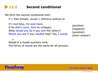 We form the second conditional with:
if + Past Simple, would + infinitive without to
If I had time, I’d read more.
If he didn’t work, he’d be unhappy.
What would you do if you won the lottery?
Would you ask if you needed help? Yes, I would.
Would is a modal auxiliary verb.
The forms of would are the same for all persons.
12.3 Second conditional
(positive)
(negative)
(question)
(short answer)
© Oxford University Press
 