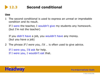 Use
1 The second conditional is used to express an unreal or improbable
condition and its result.
If I were the teacher, I wouldn’t give my students any homework.
(but I’m not the teacher)
If you didn’t have a job, you wouldn’t have any money.
(but you have a job)
2 The phrase If I were you, I’d … is often used to give advice.
If I were you, I’d ask for help.
If I were you, I wouldn’t eat that.
Second conditional
12.3
© Oxford University Press
 