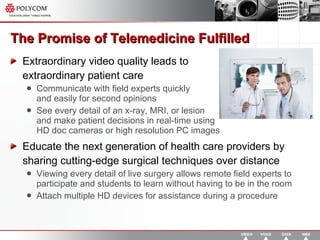 The Promise of Telemedicine Fulfilled Extraordinary video quality leads to  extraordinary patient care Communicate with field experts quickly  and easily for second opinions See every detail of an x-ray, MRI, or lesion  and make patient decisions in real-time using  HD doc cameras or high resolution PC images Educate the next generation of health care providers by sharing cutting-edge surgical techniques over distance Viewing every detail of live surgery allows remote field experts to participate and students to learn without having to be in the room Attach multiple HD devices for assistance during a procedure 