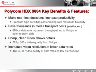 Polycom HDX 9004  Key Benefits & Features: Make real-time decisions, increase productivity Premium high definition conferencing with maximum flexibility Save thousands in media transport costs  (satellite, etc.) 6Mbps data rate maximum throughput, up to 4Mbps in  point-to-point calls Sharp, clean video shows details 720p, 30fps video quality from 1Mbps Increased video resolution at lower data rates 4CIF/4SIF video quality at data rates as low as 256Kbps 