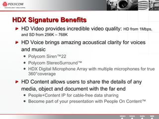 HDX Signature Benefits HD Video provides incredible video quality:  HD from 1Mbps, and SD from 256K – 768K HD Voice brings amazing acoustical clarity for voices and music Polycom Siren™22 Polycom StereoSurround™  HDX Digital Microphone Array with multiple microphones for true 360 ° coverage HD Content allows users to share the details of any media, object and document with the far end People+Content IP for cable-free data sharing Become part of your presentation with People On Content™ 