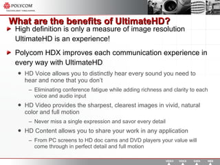 What are the benefits of UltimateHD? High definition is only a measure of image resolution UltimateHD is an experience! Polycom HDX improves each communication experience in every way with UltimateHD HD Voice allows you to distinctly hear every sound you need to hear and none that you don’t Eliminating conference fatigue while adding richness and clarity to each voice and audio input HD Video provides the sharpest, clearest images in vivid, natural color and full motion Never miss a single expression and savor every detail HD Content allows you to share your work in any application From PC screens to HD doc cams and DVD players your value will come through in perfect detail and full motion 