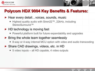 Polycom HDX 9004  Key Benefits & Features: Hear every detail…voices, sounds, music Highest quality audio with Siren22™, 22kHz, including StereoSurround™ HD technology is moving fast Powerful platform built for future expandability and upgrades Bring the whole team together seamlessly 8-way or 4-way internal MCU option with video and audio transcoding Share CAD drawings, videos, etc. in HD  5 video inputs – all HD capable, 4 video outputs 