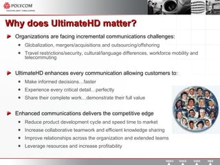 Why does UltimateHD matter? Organizations are facing incremental communications challenges: Globalization, mergers/acquisitions and outsourcing/offshoring Travel restrictions/security, cultural/language differences, workforce mobility and telecommuting UltimateHD enhances every communication allowing customers to: Make informed decisions…faster Experience every critical detail…perfectly Share their complete work…demonstrate their full value Enhanced communications delivers the competitive edge Reduce product development cycle and speed time to market Increase collaborative teamwork and efficient knowledge sharing Improve relationships across the organization and extended teams Leverage resources and increase profitability 