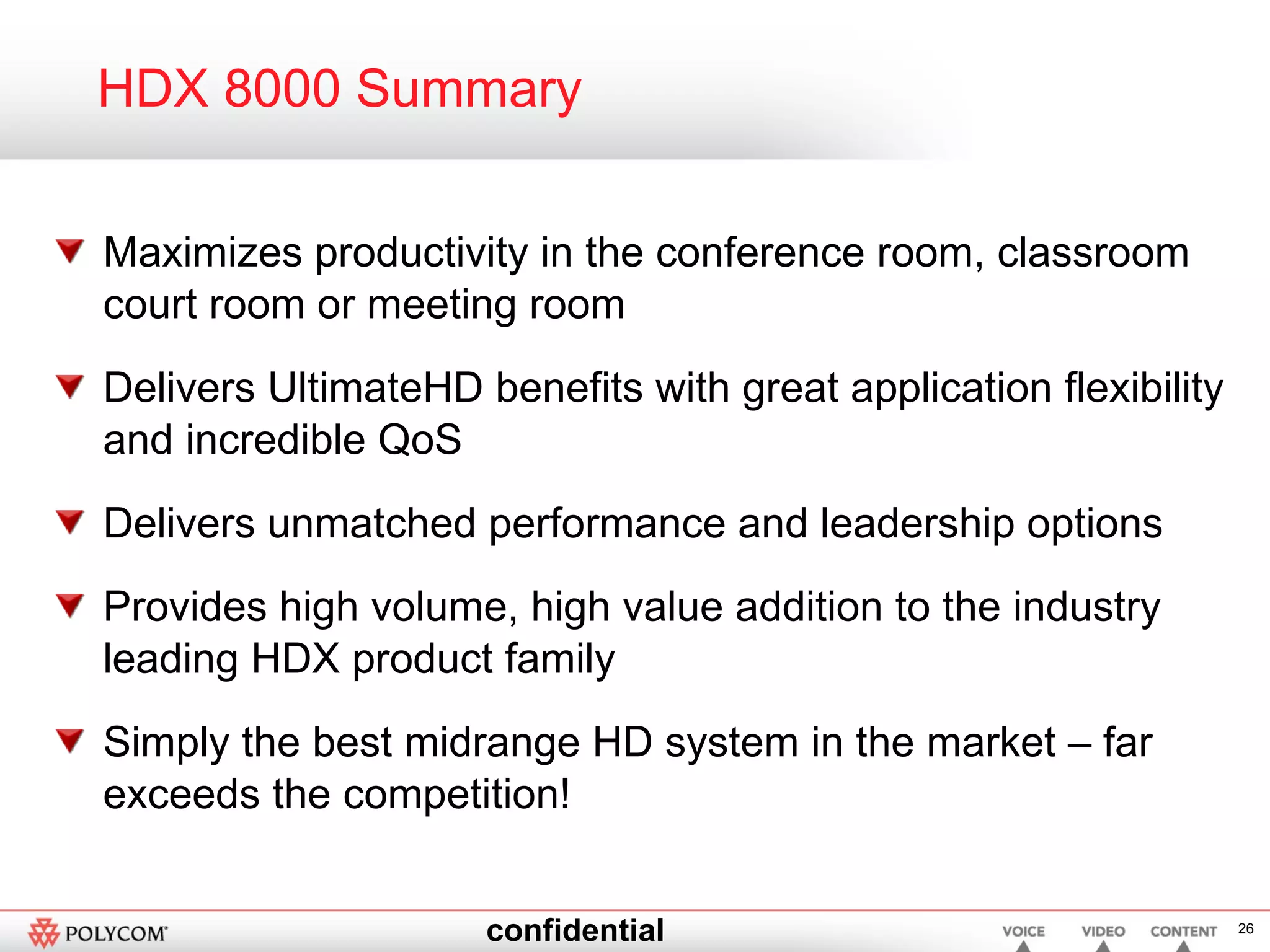HDX 8000 Summary Maximizes productivity in the conference room, classroom court room or meeting room Delivers UltimateHD benefits with great application flexibility and incredible QoS Delivers unmatched performance and leadership options  Provides high volume, high value addition to the industry leading HDX product family Simply the best midrange HD system in the market – far exceeds the competition! 