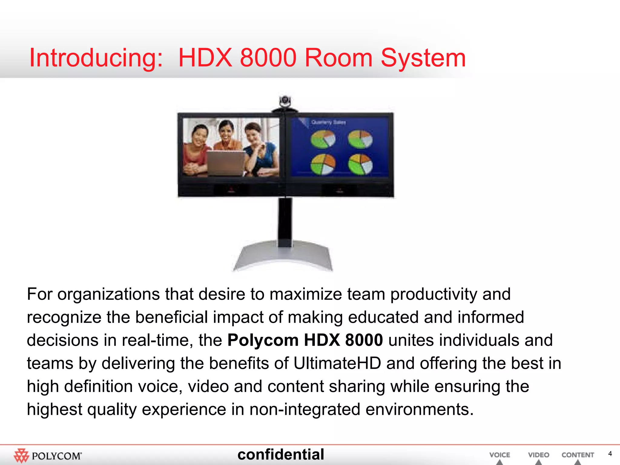 Introducing:  HDX 8000 Room System For organizations that desire to maximize team productivity and recognize the beneficial impact of making educated and informed decisions in real-time, the  Polycom HDX 8000  unites individuals and teams by delivering the benefits of UltimateHD and offering the best in high definition voice, video and content sharing while ensuring the highest quality experience in non-integrated environments.  