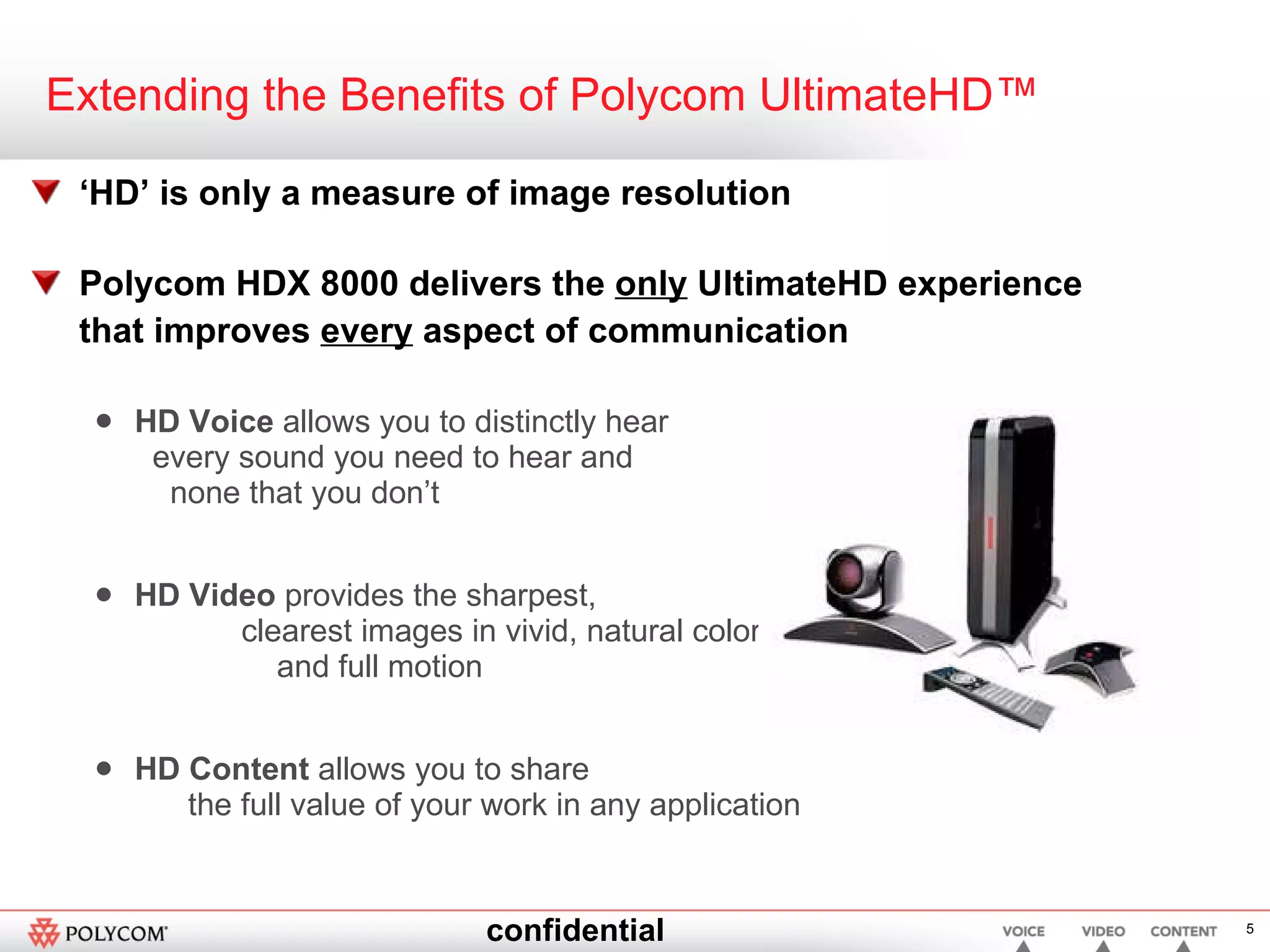 Extending the Benefits of Polycom UltimateHD™ ‘ HD’ is only a measure of image resolution  Polycom HDX 8000 delivers the  only  UltimateHD experience that improves  every  aspect of communication HD Voice  allows you to distinctly hear  every sound you need to hear and  none that you don’t HD Video  provides the sharpest,  clearest images in vivid, natural color  and full motion HD Content  allows you to share  the full value of your work in any application 