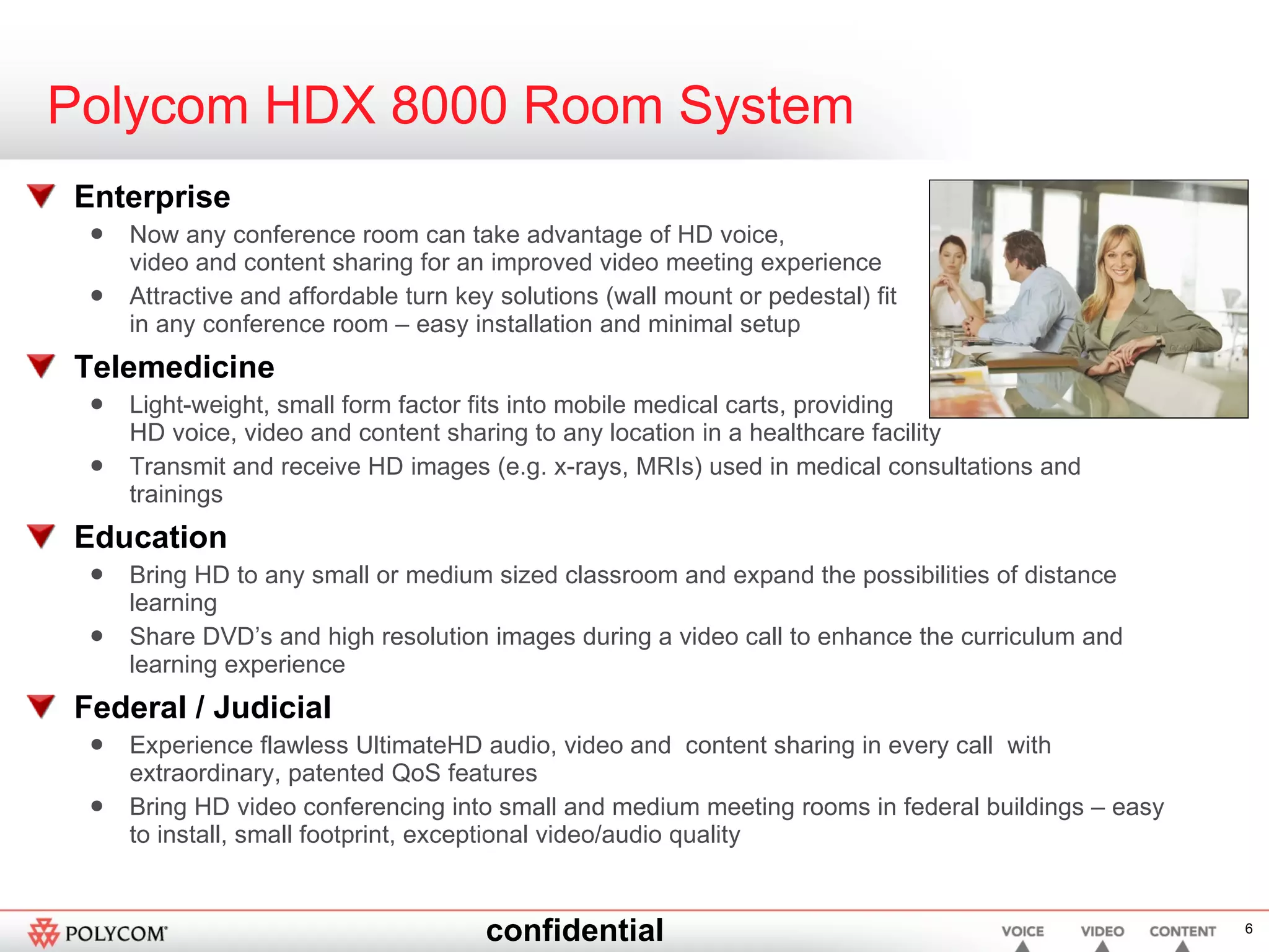 Polycom HDX 8000 Room System Enterprise Now any conference room can take advantage of HD voice,  video and content sharing for an improved video meeting experience Attractive and affordable turn key solutions (wall mount or pedestal) fit in any conference room – easy installation and minimal setup Telemedicine Light-weight, small form factor fits into mobile medical carts, providing  HD voice, video and content sharing to any location in a healthcare facility Transmit and receive HD images (e.g. x-rays, MRIs) used in medical consultations and trainings Education Bring HD to any small or medium sized classroom and expand the possibilities of distance learning Share DVD’s and high resolution images during a video call to enhance the curriculum and learning experience Federal / Judicial Experience flawless UltimateHD audio, video and  content sharing in every call  with extraordinary, patented QoS features Bring HD video conferencing into small and medium meeting rooms in federal buildings – easy to install, small footprint, exceptional video/audio quality 