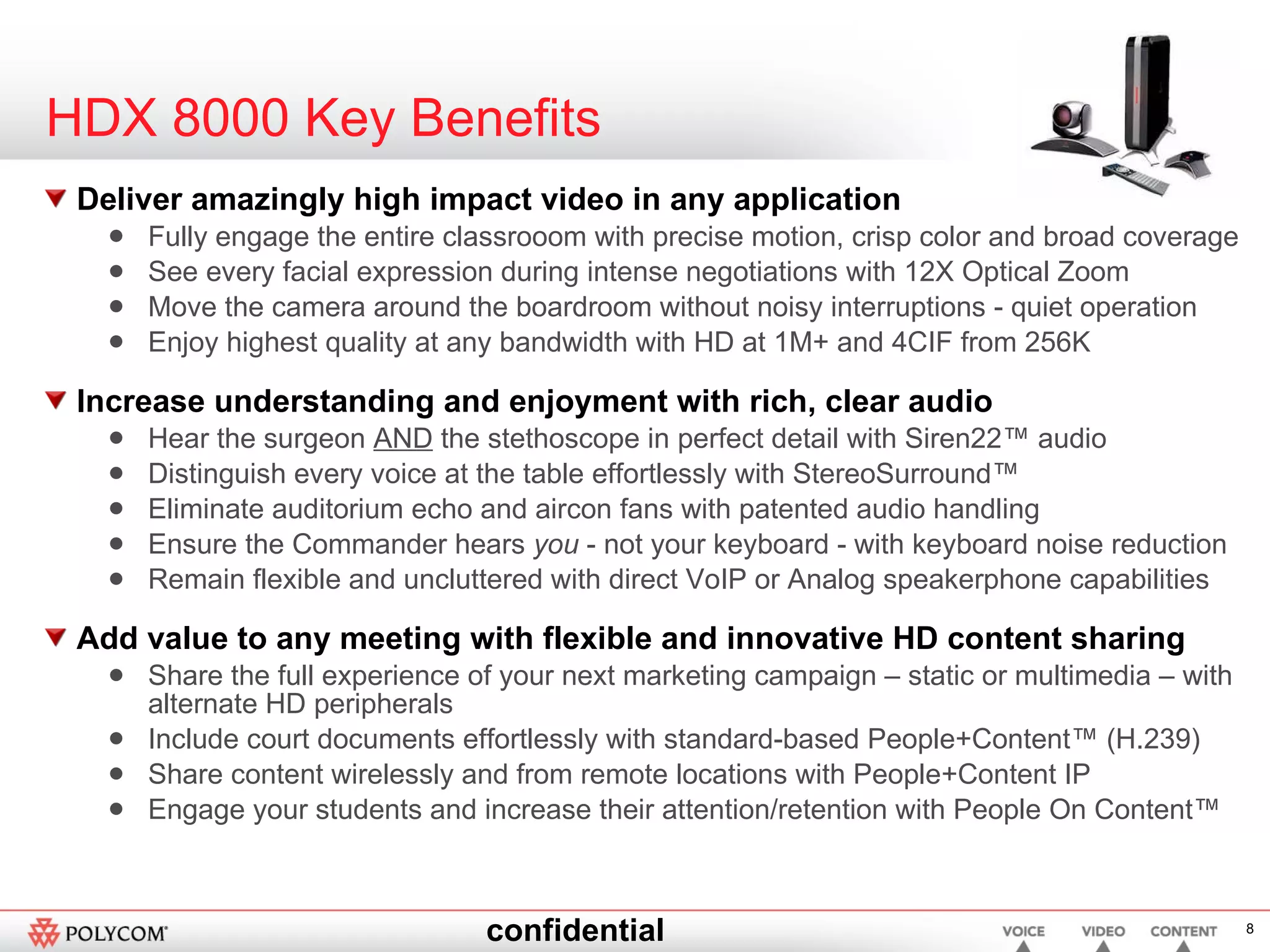 HDX 8000 Key Benefits Deliver amazingly high impact video in any application Fully engage the entire classrooom with precise motion, crisp color and broad coverage See every facial expression during intense negotiations with 12X Optical Zoom Move the camera around the boardroom without noisy interruptions - quiet operation Enjoy highest quality at any bandwidth with HD at 1M+ and 4CIF from 256K Increase understanding and enjoyment with rich, clear audio Hear the surgeon  AND  the stethoscope in perfect detail with Siren22™ audio Distinguish every voice at the table effortlessly with StereoSurround™ Eliminate auditorium echo and aircon fans with patented audio handling Ensure the Commander hears  you  - not your keyboard - with keyboard noise reduction Remain flexible and uncluttered with direct VoIP or Analog speakerphone capabilities Add value to any meeting with flexible and innovative HD content sharing Share the full experience of your next marketing campaign – static or multimedia – with alternate HD peripherals  Include court documents effortlessly with standard-based People+Content™ (H.239) Share content wirelessly and from remote locations with People+Content IP Engage your students and increase their attention/retention with People On Content™ 