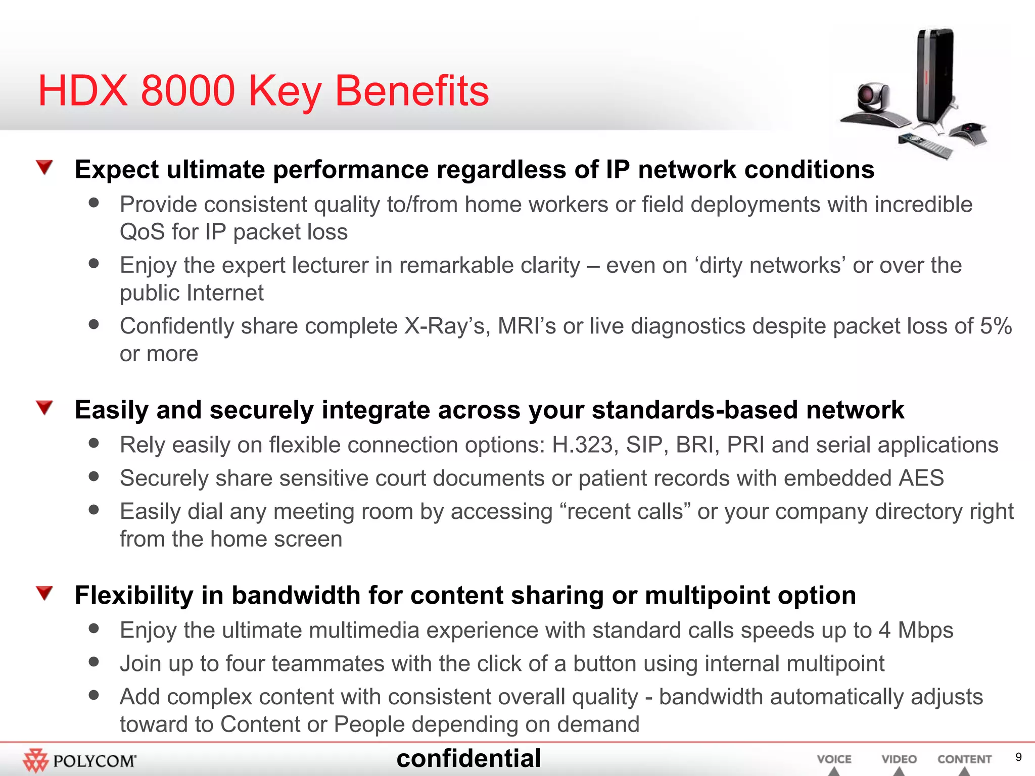 HDX 8000 Key Benefits Expect ultimate performance regardless of IP network conditions Provide consistent quality to/from home workers or field deployments with incredible QoS for IP packet loss Enjoy the expert lecturer in remarkable clarity – even on ‘dirty networks’ or over the public Internet  Confidently share complete X-Ray’s, MRI’s or live diagnostics despite packet loss of 5% or more Easily and securely integrate across your standards-based network Rely easily on flexible connection options: H.323, SIP, BRI, PRI and serial applications Securely share sensitive court documents or patient records with embedded AES Easily dial any meeting room by accessing “recent calls” or your company directory right from the home screen Flexibility in bandwidth for content sharing or multipoint option  Enjoy the ultimate multimedia experience with standard calls speeds up to 4 Mbps Join up to four teammates with the click of a button using internal multipoint  Add complex content with consistent overall quality - bandwidth automatically adjusts toward to Content or People depending on demand 
