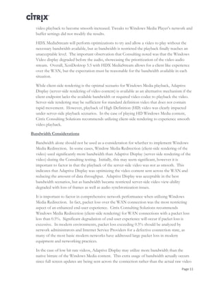 Page 11
video playback to become smooth increased. Tweaks to Windows Media Player’s network and
buffer settings did not modify the results.
HDX MediaStream will perform optimizations to try and allow a video to play without the
necessary bandwidth available, but as bandwidth is restricted the playback finally reaches an
unacceptable level. The important observation that Consulting noted was that the Windows
Video display degraded before the audio, showcasing the prioritization of the video audio
stream. Overall, XenDesktop 5.5 with HDX MediaStream allows for a client like experience
over the WAN, but the expectation must be reasonable for the bandwidth available in each
situation.
While client-side rendering is the optimal scenario for Windows Media playback, Adaptive
Display (server-side rendering of video content) is available as an alternative mechanism if the
client endpoint lacks the available bandwidth or required video codec to playback the video.
Server-side rendering may be sufficient for standard definition video that does not contain
rapid movement. However, playback of High Definition (HD) video was clearly impacted
under server-side playback scenarios. In the case of playing HD Windows Media content,
Citrix Consulting Solutions recommends utilizing client-side rendering to experience smooth
video playback.
Bandwidth Considerations
Bandwidth alone should not be used as a consideration for whether to implement Windows
Media Redirection. In some cases, Window Media Redirection (client-side rendering of the
video) used significantly more bandwidth than Adaptive Display (server-side rendering of the
video) during the Consulting testing. Initially, this may seem significant, however it is
important to factor in that the playback of the server-side video was not as smooth. This
indicates that Adaptive Display was optimizing the video content sent across the WAN and
reducing the amount of data throughput. Adaptive Display was acceptable in the best
bandwidth scenarios, but as bandwidth became restricted server-side video view-ability
degraded with loss of frames as well as audio synchronization issues.
It is important to factor in comprehensive network performance when utilizing Windows
Media Redirection. In fact, packet loss over the WAN connection was the most restricting
aspect of an enhanced end-user experience. Citrix Consulting Solutions recommends
Windows Media Redirection (client-side rendering) for WAN connections with a packet loss
less than 0.5%. Significant degradation of end-user experience will occur if packet loss is
excessive. In modern environments, packet loss exceeding 0.5% should be analyzed by
network administrators and Internet Service Providers for a defective connection state, as
many of the most basic modern networks have addressed large packet loss in modern
equipment and networking practices.
In the case of low bit rate videos, Adaptive Display may utilize more bandwidth than the
native bitrate of the Windows Media content. This extra usage of bandwidth actually occurs
since full screen updates are being sent across the connection rather than the actual raw video
 