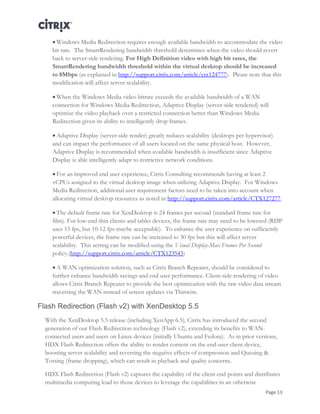 Page 13
 Windows Media Redirection requires enough available bandwidth to accommodate the video
bit rate. The SmartRendering bandwidth threshold determines when the video should revert
back to server-side rendering. For High Definition video with high bit rates, the
SmartRendering bandwidth threshold within the virtual desktop should be increased
to 8Mbps (as explained in http://support.citrix.com/article/ctx124777). Please note that this
modification will affect server scalability.
 When the Windows Media video bitrate exceeds the available bandwidth of a WAN
connection for Windows Media Redirection, Adaptive Display (server-side rendered) will
optimize the video playback over a restricted connection better than Windows Media
Redirection given its ability to intelligently drop frames.
 Adaptive Display (server-side render) greatly reduces scalability (desktops per hypervisor)
and can impact the performance of all users located on the same physical host. However,
Adaptive Display is recommended when available bandwidth is insufficient since Adaptive
Display is able intelligently adapt to restrictive network conditions.
 For an improved end user experience, Citrix Consulting recommends having at least 2
vCPUs assigned to the virtual desktop image when utilizing Adaptive Display. For Windows
Media Redirection, additional user requirement factors need to be taken into account when
allocating virtual desktop resources as noted in http://support.citrix.com/article/CTX127277.
 The default frame rate for XenDesktop is 24 frames per second (standard frame rate for
film). For low-end thin clients and tablet devices, the frame rate may need to be lowered (RDP
uses 15 fps, but 10-12 fps maybe acceptable). To enhance the user experience on sufficiently
powerful devices, the frame rate can be increased to 30 fps but this will affect server
scalability. This setting can be modified using the Visual Display-Max Frames Per Second
policy.(http://support.citrix.com/article/CTX123543)
 A WAN optimization solution, such as Citrix Branch Repeater, should be considered to
further enhance bandwidth savings and end user performance. Client-side rendering of video
allows Citrix Branch Repeater to provide the best optimization with the raw video data stream
traversing the WAN instead of screen updates via Thinwire.
Flash Redirection (Flash v2) with XenDesktop 5.5
With the XenDesktop 5.5 release (including XenApp 6.5), Citrix has introduced the second
generation of our Flash Redirection technology (Flash v2), extending its benefits to WAN-
connected users and users on Linux devices (initially Ubuntu and Fedora). As in prior versions,
HDX Flash Redirection offers the ability to render content on the end-user client device,
boosting server scalability and reversing the negative effects of compression and Queuing &
Tossing (frame dropping), which can result in playback and quality concerns.
HDX Flash Redirection (Flash v2) captures the capability of the client end-points and distributes
multimedia computing load to those devices to leverage the capabilities in an otherwise
 