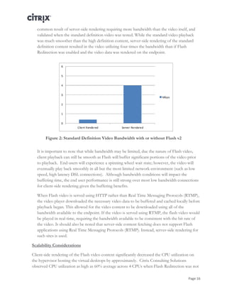 Page 16
common result of server-side rendering requiring more bandwidth than the video itself, and
validated when the standard definition video was tested. While the standard video playback
was much smoother than the high definition content, server-side rendering of the standard
definition content resulted in the video utilizing four times the bandwidth than if Flash
Redirection was enabled and the video data was rendered on the endpoint.
Figure 2: Standard Definition Video Bandwidth with or without Flash v2
It is important to note that while bandwidth may be limited, due the nature of Flash video,
client playback can still be smooth as Flash will buffer significant portions of the video prior
to playback. End-users will experience a spinning wheel wait state; however, the video will
eventually play back smoothly in all but the most limited network environment (such as low
speed, high latency DSL connections). Although bandwidth conditions will impact the
buffering time, the end user performance is still strong over most low bandwidth connections
for client-side rendering given the buffering benefits.
When Flash video is served using HTTP rather than Real Time Messaging Protocols (RTMP),
the video player downloaded the necessary video data to be buffered and cached locally before
playback began. This allowed for the video content to be downloaded using all of the
bandwidth available to the endpoint. If the video is served using RTMP, the flash video would
be played in real-time, requiring the bandwidth available to be consistent with the bit rate of
the video. It should also be noted that server-side content fetching does not support Flash
applications using Real Time Messaging Protocols (RTMP). Instead, server-side rendering for
such sites is used.
Scalability Considerations
Client-side rendering of the Flash video content significantly decreased the CPU utilization on
the hypervisor hosting the virtual desktops by approximately. Citrix Consulting Solutions
observed CPU utilization as high as 60% average across 4 CPUs when Flash Redirection was not
 