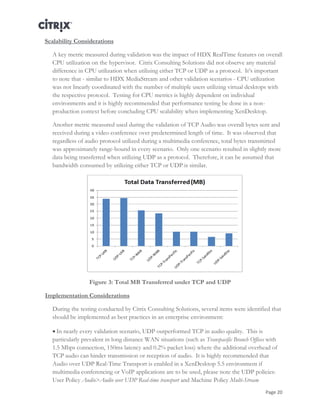 Page 20
Scalability Considerations
A key metric measured during validation was the impact of HDX RealTime features on overall
CPU utilization on the hypervisor. Citrix Consulting Solutions did not observe any material
difference in CPU utilization when utilizing either TCP or UDP as a protocol. It’s important
to note that - similar to HDX MediaStream and other validation scenarios - CPU utilization
was not linearly coordinated with the number of multiple users utilizing virtual desktops with
the respective protocol. Testing for CPU metrics is highly dependent on individual
environments and it is highly recommended that performance testing be done in a non-
production context before concluding CPU scalability when implementing XenDesktop.
Another metric measured used during the validation of TCP Audio was overall bytes sent and
received during a video conference over predetermined length of time. It was observed that
regardless of audio protocol utilized during a multimedia conference, total bytes transmitted
was approximately range-bound in every scenario. Only one scenario resulted in slightly more
data being transferred when utilizing UDP as a protocol. Therefore, it can be assumed that
bandwidth consumed by utilizing either TCP or UDP is similar.
Figure 3: Total MB Transferred under TCP and UDP
Implementation Considerations
During the testing conducted by Citrix Consulting Solutions, several items were identified that
should be implemented as best practices in an enterprise environment:
 In nearly every validation scenario, UDP outperformed TCP in audio quality. This is
particularly prevalent in long distance WAN situations (such as Transpacific Branch Offices with
1.5 Mbps connection, 150ms latency and 0.2% packet loss) where the additional overhead of
TCP audio can hinder transmission or reception of audio. It is highly recommended that
Audio over UDP Real-Time Transport is enabled in a XenDesktop 5.5 environment if
multimedia conferencing or VoIP applications are to be used, please note the UDP policies:
User Policy Audio>Audio over UDP Real-time transport and Machine Policy Multi-Stream
 