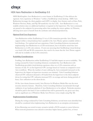 Page 22
HDX Aero Redirection in XenDesktop 5.5
HDX RichGraphics Aero Redirection is a new feature in XenDesktop 5.5 that delivers the
signature Aero experience in Windows 7 within a XenDesktop virtual desktop. HDX Aero
Redirection leverages the client graphics card (GPU) to display Aero features such as Glass, Peek,
Windows Preview, Shake, and Flip 3D seamlessly over the LAN. Aero Redirection is a very
scalable solution since no additional hardware is required on the hypervisor. The Aero commands
are passed to the endpoint for processing rather than sending the screen updates via Thinwire,
allowing most users to benefit from the aesthetics and enhanced productivity.
Optimal End User Experience
Aero Redirection within XenDesktop 5.5 on a LAN connection provides Aero Theme
support within a virtual desktop that is parallel to the Aero Theme options available within a
local desktop. For optimal end user experience, Citrix Consulting Solutions recommends
implementing Aero Redirection in a LAN environment, but it should be noted that Aero
Redirection is a LAN-only solution. If users are accessing their XenDesktop virtual desktop
over both LAN and WAN connections, they need to be aware that the Aero Theme support
will only be available on the LAN connection.
Scalability Considerations
Enabling Aero Redirection within XenDesktop 5.5 had little impact on server scalability. The
testing executed by Citrix Consulting Solutions concluded that Aero Redirection with
XenDesktop provided a local desktop experience when on a LAN connection with an
increase of only 3% on the hypervisor CPU (average based on 5 testers as compared to non-
Aero workflow). When the number of users utilizing the Aero commands increased on the
hypervisor, the impact on hypervisor resources was minimal. Citrix Consulting Solutions
observed CPU utilization demand is off loaded from the hypervisor to the client endpoint
device by noting that CPU utilization increased 30% on average and more during periods of
heavy Aero utilization on the client device.
Of the Aero theme features tested, Aero Preview for Windows Media Files was the most
resource intensive features. Therefore, Citrix Consulting Solutions recommends thorough
validation of any hardware platform if Aero Redirection is to be utilized. Particular attention
should be paid to the kind of Aero workload that will be generated by any given user class,
such as significant use of Windows Media Aero Preview versus simply using Flip 3D.
Implementation Considerations
During the testing conducted by Citrix Consulting Solutions, several items were identified that
should be considered when implementing Aero Redirection in an enterprise environment:
 Aero Remoting was tested in many scenarios include a WAN scenario to assess behavior.
When network parameters were altered to introduce higher latency, packet loss, or lower
 