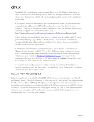 Page 23
bandwidth, the virtual desktop would automatically revert to the Windows Basic theme in
order to preserve the virtual desktop session, which was the expected behavior. To ensure
clarity, Aero Redirection is a LAN-only solution and particularly sensitive to low bandwidth
connections.
 As expected, validation demonstrated that Aero Redirection on a LAN environment only
marginally impacted hypervisor CPU and more heavily impacted the client’s hardware
resources. Therefore, it is important that the client devices meet the hardware requirements
necessary to support Aero Redirection as noted here:
http://support.citrix.com/proddocs/topic/xendesktop-als/hd-aero-redirection.html
 Aero Redirection is installed with XenDesktop 5.5, but it must be enabled via HDX Users
policy within Desktop UI (Desktop UI>Aero Redirection). Then there are four additional
settings within Desktop UI that reflect the different Aero features that can be enabled or
disabled based on the user requirements.
 Another key implementation recommendation is to ensure that the Desktop Window
Manager Session Service is enabled. Prior to Aero Redirection being available as a feature,
Citrix Consulting best practices recommended that this service be disabled when utilizing
virtual desktop (as noted here Windows 7 Optimization Guide). However, with the
enablement of remote Aero Redirection, this service must be enabled; otherwise the Aero
Glass theme and Aero effects will not function as desired.
 To validate that Aero Redirection is working correctly and not being disabled based on
network parameters, verify the there are no event logs in the Event Viewer under Applications
and Services Logs>Citrix>Graphics>Vd3d.
HDX 3D Pro in XenDesktop 5.5
Enhanced significantly in XenDesktop 5.5, HDX 3D Pro allows a virtual desktop to run DirectX
and OpenGL based CAD, medical imaging, or other high-end 3D software with the full power of an
NVIDIA or ATI GPU. XenDesktop 5.5 improves on the experience from previous versions by
introducing multi-monitor support and compatibility with the latest generation of NVIDIA chipsets.
Additional, XenServer 6.0 introduces the ability to pass through the GPU to allow a virtual machine
to directly access the video card. This allows for increased scalability by locating task and power
users leveraging the CPU on the same hardware.
 