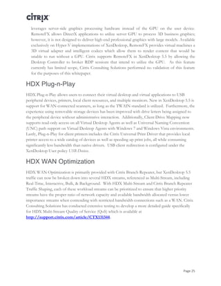 Page 25
leverages server-side graphics processing hardware instead of the GPU on the user device.
RemoteFX allows DirectX applications to utilize server GPU to process 3D business graphics;
however, it is not designed to deliver high-end professional graphics with large models. Available
exclusively on Hyper-V implementations of XenDesktop, RemoteFX provides virtual machines a
3D virtual adapter and intelligent codecs which allow them to render content that would be
unable to run without a GPU. Citrix supports RemoteFX in XenDesktop 5.5 by allowing the
Desktop Controller to broker RDP sessions that intend to utilize the GPU. As this feature
currently has limited scope, Citrix Consulting Solutions performed no validation of this feature
for the purposes of this whitepaper.
HDX Plug-n-Play
HDX Plug-n-Play allows users to connect their virtual desktop and virtual applications to USB
peripheral devices, printers, local client resources, and multiple monitors. New in XenDesktop 5.5 is
support for WAN-connected scanners, as long as the TWAIN standard is utilized. Furthermore, the
experience using removable storage devices has been improved with drive letters being assigned to
the peripheral device without administrative interaction. Additionally, Client Drive Mapping now
supports read-only access on all Virtual Desktop Agents as well as Universal Naming Convention
(UNC) path support on Virtual Desktop Agents with Windows 7 and Windows Vista environments.
Lastly, Plug-n-Play for client printers includes the Citrix Universal Print Driver that provides local
printer access to a wide catalog of devices as well as speeding up print jobs, all while consuming
significantly less bandwidth than native drivers. USB client redirection is configured under the
XenDesktop User policy USB Devices.
HDX WAN Optimization
HDX WAN Optimization is primarily provided with Citrix Branch Repeater, but XenDesktop 5.5
traffic can now be broken down into several HDX streams, referenced as Multi-Stream, including
Real-Time, Interactive, Bulk, & Background. With HDX Multi-Stream and Citrix Branch Repeater
Traffic Shaping, each of these workload streams can be prioritized to ensure that higher priority
streams have the proper ratio of network capacity and available bandwidth allocated versus lower
importance streams when contending with restricted bandwidth connections such as a WAN. Citrix
Consulting Solutions has conducted extensive testing to develop a more detailed guide specifically
for HDX Multi-Stream Quality of Service (QoS) which is available at
http://support.citrix.com/article/CTX131344.
 