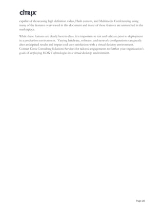 Page 28
capable of showcasing high definition video, Flash content, and Multimedia Conferencing using
many of the features overviewed in this document and many of these features are unmatched in the
marketplace.
While these features are clearly best-in-class, it is important to test and validate prior to deployment
in a production environment. Varying hardware, software, and network configurations can greatly
alter anticipated results and impact end user satisfaction with a virtual desktop environment.
Contact Citrix Consulting Solutions Services for tailored engagements to further your organization’s
goals of deploying HDX Technologies in a virtual desktop environment.
 