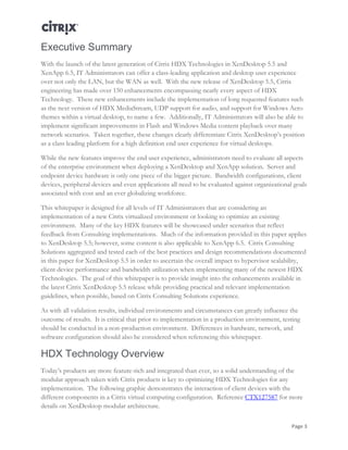 Page 3
Executive Summary
With the launch of the latest generation of Citrix HDX Technologies in XenDesktop 5.5 and
XenApp 6.5, IT Administrators can offer a class-leading application and desktop user experience
over not only the LAN, but the WAN as well. With the new release of XenDesktop 5.5, Citrix
engineering has made over 150 enhancements encompassing nearly every aspect of HDX
Technology. These new enhancements include the implementation of long requested features such
as the next version of HDX MediaStream, UDP support for audio, and support for Windows Aero
themes within a virtual desktop, to name a few. Additionally, IT Administrators will also be able to
implement significant improvements in Flash and Windows Media content playback over many
network scenarios. Taken together, these changes clearly differentiate Citrix XenDesktop’s position
as a class leading platform for a high definition end user experience for virtual desktops.
While the new features improve the end user experience, administrators need to evaluate all aspects
of the enterprise environment when deploying a XenDesktop and XenApp solution. Server and
endpoint device hardware is only one piece of the bigger picture. Bandwidth configurations, client
devices, peripheral devices and even applications all need to be evaluated against organizational goals
associated with cost and an ever globalizing workforce.
This whitepaper is designed for all levels of IT Administrators that are considering an
implementation of a new Citrix virtualized environment or looking to optimize an existing
environment. Many of the key HDX features will be showcased under scenarios that reflect
feedback from Consulting implementations. Much of the information provided in this paper applies
to XenDesktop 5.5; however, some content is also applicable to XenApp 6.5. Citrix Consulting
Solutions aggregated and tested each of the best practices and design recommendations documented
in this paper for XenDesktop 5.5 in order to ascertain the overall impact to hypervisor scalability,
client device performance and bandwidth utilization when implementing many of the newest HDX
Technologies. The goal of this whitepaper is to provide insight into the enhancements available in
the latest Citrix XenDesktop 5.5 release while providing practical and relevant implementation
guidelines, when possible, based on Citrix Consulting Solutions experience.
As with all validation results, individual environments and circumstances can greatly influence the
outcome of results. It is critical that prior to implementation in a production environment, testing
should be conducted in a non-production environment. Differences in hardware, network, and
software configuration should also be considered when referencing this whitepaper.
HDX Technology Overview
Today’s products are more feature-rich and integrated than ever, so a solid understanding of the
modular approach taken with Citrix products is key to optimizing HDX Technologies for any
implementation. The following graphic demonstrates the interaction of client devices with the
different components in a Citrix virtual computing configuration. Reference CTX127587 for more
details on XenDesktop modular architecture.
 