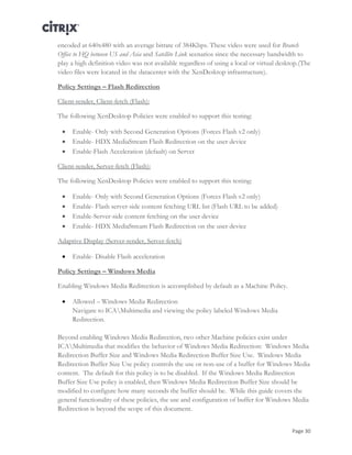 Page 30
encoded at 640x480 with an average bitrate of 384Kbps. These video were used for Branch
Office to HQ between US and Asia and Satellite Link scenarios since the necessary bandwidth to
play a high definition video was not available regardless of using a local or virtual desktop.(The
video files were located in the datacenter with the XenDesktop infrastructure).
Policy Settings – Flash Redirection
Client-render, Client-fetch (Flash):
The following XenDesktop Policies were enabled to support this testing:
 Enable- Only with Second Generation Options (Forces Flash v2 only)
 Enable- HDX MediaStream Flash Redirection on the user device
 Enable-Flash Acceleration (default) on Server
Client-render, Server-fetch (Flash):
The following XenDesktop Policies were enabled to support this testing:
 Enable- Only with Second Generation Options (Forces Flash v2 only)
 Enable- Flash server-side content fetching URL list (Flash URL to be added)
 Enable-Server-side content fetching on the user device
 Enable- HDX MediaStream Flash Redirection on the user device
Adaptive Display (Server-render, Server-fetch)
 Enable- Disable Flash acceleration
Policy Settings – Windows Media
Enabling Windows Media Redirection is accomplished by default as a Machine Policy.
 Allowed – Windows Media Redirection
Navigate to ICAMultimedia and viewing the policy labeled Windows Media
Redirection.
Beyond enabling Windows Media Redirection, two other Machine policies exist under
ICAMultimedia that modifies the behavior of Windows Media Redirection: Windows Media
Redirection Buffer Size and Windows Media Redirection Buffer Size Use. Windows Media
Redirection Buffer Size Use policy controls the use or non-use of a buffer for Windows Media
content. The default for this policy is to be disabled. If the Windows Media Redirection
Buffer Size Use policy is enabled, then Windows Media Redirection Buffer Size should be
modified to configure how many seconds the buffer should be. While this guide covers the
general functionality of these policies, the use and configuration of buffer for Windows Media
Redirection is beyond the scope of this document.
 