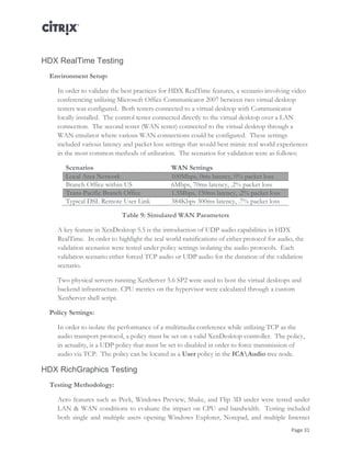 Page 31
HDX RealTime Testing
Environment Setup:
In order to validate the best practices for HDX RealTime features, a scenario involving video
conferencing utilizing Microsoft Office Communicator 2007 between two virtual desktop
testers was configured. Both testers connected to a virtual desktop with Communicator
locally installed. The control tester connected directly to the virtual desktop over a LAN
connection. The second tester (WAN tester) connected to the virtual desktop through a
WAN emulator where various WAN connections could be configured. These settings
included various latency and packet loss settings that would best mimic real world experiences
in the most common methods of utilization. The scenarios for validation were as follows:
Scenarios WAN Settings
Local Area Network 100Mbps, 0ms latency, 0% packet loss
Branch Office within US 6Mbps, 70ms latency, .2% packet loss
Trans-Pacific Branch Office 1.5Mbps, 150ms latency, .2% packet loss
Typical DSL Remote User Link 384Kbps 300ms latency, .7% packet loss
Table 9: Simulated WAN Parameters
A key feature in XenDesktop 5.5 is the introduction of UDP audio capabilities in HDX
RealTime. In order to highlight the real world ramifications of either protocol for audio, the
validation scenarios were tested under policy settings isolating the audio protocols. Each
validation scenario either forced TCP audio or UDP audio for the duration of the validation
scenario.
Two physical servers running XenServer 5.6 SP2 were used to host the virtual desktops and
backend infrastructure. CPU metrics on the hypervisor were calculated through a custom
XenServer shell script.
Policy Settings:
In order to isolate the performance of a multimedia conference while utilizing TCP as the
audio transport protocol, a policy must be set on a valid XenDesktop controller. The policy,
in actuality, is a UDP policy that must be set to disabled in order to force transmission of
audio via TCP. The policy can be located as a User policy in the ICAAudio tree node.
HDX RichGraphics Testing
Testing Methodology:
Aero features such as Peek, Windows Preview, Shake, and Flip 3D under were tested under
LAN & WAN conditions to evaluate the impact on CPU and bandwidth. Testing included
both single and multiple users opening Windows Explorer, Notepad, and multiple Internet
 