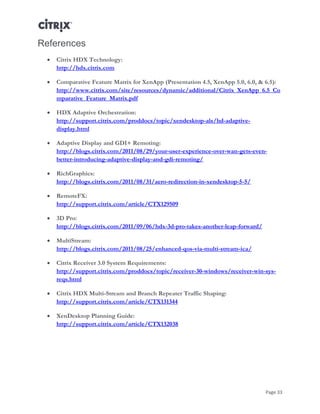 Page 33
References
 Citrix HDX Technology:
http://hdx.citrix.com
 Comparative Feature Matrix for XenApp (Presentation 4.5, XenApp 5.0, 6.0, & 6.5):
http://www.citrix.com/site/resources/dynamic/additional/Citrix_XenApp_6.5_Co
mparative_Feature_Matrix.pdf
 HDX Adaptive Orchestration:
http://support.citrix.com/proddocs/topic/xendesktop-als/hd-adaptive-
display.html
 Adaptive Display and GDI+ Remoting:
http://blogs.citrix.com/2011/08/29/your-user-experience-over-wan-gets-even-
better-introducing-adaptive-display-and-gdi-remoting/
 RichGraphics:
http://blogs.citrix.com/2011/08/31/aero-redirection-in-xendesktop-5-5/
 RemoteFX:
http://support.citrix.com/article/CTX129509
 3D Pro:
http://blogs.citrix.com/2011/09/06/hdx-3d-pro-takes-another-leap-forward/
 MultiStream:
http://blogs.citrix.com/2011/08/25/enhanced-qos-via-multi-stream-ica/
 Citrix Receiver 3.0 System Requirements:
http://support.citrix.com/proddocs/topic/receiver-30-windows/receiver-win-sys-
reqs.html
 Citrix HDX Multi-Stream and Branch Repeater Traffic Shaping:
http://support.citrix.com/article/CTX131344
 XenDesktop Planning Guide:
http://support.citrix.com/article/CTX132038
 