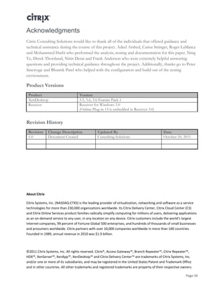 Page 34
Acknowledgments
Citrix Consulting Solutions would like to thank all of the individuals that offered guidance and
technical assistance during the course of this project. Adeel Arshed, Carisa Stringer, Roger LaMarca
and Mohammed Harbi who performed the analysis, testing and documentation for this paper. Ning
Ye, Derek Thorslund, Nitin Desai and Frank Anderson who were extremely helpful answering
questions and providing technical guidance throughout the project. Additionally, thanks go to Peter
Smeryage and Bhumik Patel who helped with the configuration and build out of the testing
environment.
Product Versions
Product Version
XenDesktop 5.5, 5.6, 5.6 Feature Pack 1
Receiver Receiver for Windows 3.0
(Online Plug-in 13 is embedded in Receiver 3.0)
Revision History
Revision Change Description Updated By Date
1.0 Document Created Consulting Solutions October 10, 2011
About Citrix
Citrix Systems, Inc. (NASDAQ:CTXS) is the leading provider of virtualization, networking and software as a service
technologies for more than 230,000 organizations worldwide. Its Citrix Delivery Center, Citrix Cloud Center (C3)
and Citrix Online Services product families radically simplify computing for millions of users, delivering applications
as an on-demand service to any user, in any location on any device. Citrix customers include the world’s largest
Internet companies, 99 percent of Fortune Global 500 enterprises, and hundreds of thousands of small businesses
and prosumers worldwide. Citrix partners with over 10,000 companies worldwide in more than 100 countries.
Founded in 1989, annual revenue in 2010 was $1.9 billion.
©2011 Citrix Systems, Inc. All rights reserved. Citrix®, Access Gateway™, Branch Repeater™, Citrix Repeater™,
HDX™, XenServer™, XenApp™, XenDesktop™ and Citrix Delivery Center™ are trademarks of Citrix Systems, Inc.
and/or one or more of its subsidiaries, and may be registered in the United States Patent and Trademark Office
and in other countries. All other trademarks and registered trademarks are property of their respective owners.
 