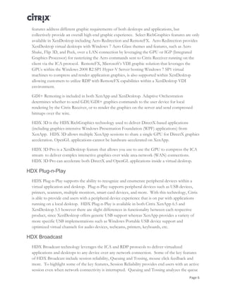 Page 6
features address different graphic requirements of both desktops and applications, but
collectively provide an overall high-end graphic experience. Select RichGraphics features are only
available in XenDesktop including Aero Redirection and RemoteFX. Aero Redirection provides
XenDesktop virtual desktops with Windows 7 Aero Glass themes and features, such as Aero
Shake, Flip 3D, and Peek, over a LAN connection by leveraging the GPU or IGP (Integrated
Graphics Processor) for rasterizing the Aero commands sent to Citrix Receiver running on the
client via the ICA protocol. RemoteFX, Microsoft’s VDI graphic solution that leverages the
GPUs within the Windows 2008 R2 SP1 Hyper-V Server hosting Windows 7 SP1 virtual
machines to compress and render application graphics, is also supported within XenDesktop
allowing customers to utilize RDP with RemoteFX capabilities within a XenDesktop VDI
environment.
GDI+ Remoting is included in both XenApp and XenDesktop. Adaptive Orchestration
determines whether to send GDI/GDI+ graphics commands to the user device for local
rendering by the Citrix Receiver, or to render the graphics on the server and send compressed
bitmaps over the wire.
HDX 3D is the HDX RichGraphics technology used to deliver DirectX-based applications
(including graphics-intensive Windows Presentation Foundation (WPF) applications) from
XenApp. HDX 3D allows multiple XenApp sessions to share a single GPU for DirectX graphics
acceleration. OpenGL applications cannot be hardware-accelerated on XenApp.
HDX 3D Pro is a XenDesktop feature that allows you use to use the GPU to compress the ICA
stream to deliver complex interactive graphics over wide area network (WAN) connections.
HDX 3D Pro can accelerate both DirectX and OpenGL applications inside a virtual desktop.
HDX Plug-n-Play
HDX Plug-n-Play supports the ability to recognize and enumerate peripheral devices within a
virtual application and desktop. Plug-n-Play supports peripheral devices such as USB devices,
printers, scanners, multiple monitors, smart card devices, and more. With this technology, Citrix
is able to provide end users with a peripheral device experience that is on par with applications
running on a local desktop. HDX Plug-n-Play is available in both Citrix XenApp 6.5 and
XenDesktop 5.5 however there are slight differences in functionality between each respective
product, since XenDesktop offers generic USB support whereas XenApp provides a variety of
more specific USB implementations such as Windows Portable USB device support and
optimized virtual channels for audio devices, webcams, printers, keyboards, etc.
HDX Broadcast
HDX Broadcast technology leverages the ICA and RDP protocols to deliver virtualized
applications and desktops to any device over any network connection. Some of the key features
of HDX Broadcast include session reliability, Queuing and Tossing, mouse click feedback and
more. To highlight some of the key features, Session Reliability provides end users with an active
session even when network connectivity is interrupted. Queuing and Tossing analyzes the queue
 