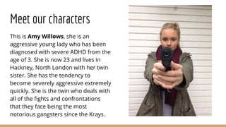 Meet our characters
This is Amy Willows, she is an
aggressive young lady who has been
diagnosed with severe ADHD from the
age of 3. She is now 23 and lives in
Hackney, North London with her twin
sister. She has the tendency to
become severely aggressive extremely
quickly. She is the twin who deals with
all of the fights and confrontations
that they face being the most
notorious gangsters since the Krays.
 