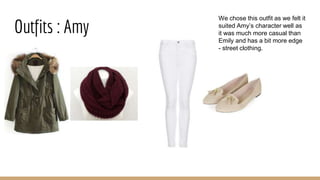 Outfits : Amy
We chose this outfit as we felt it
suited Amy’s character well as
it was much more casual than
Emily and has a bit more edge
- street clothing.
 