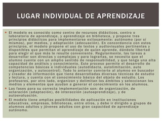  El modelo es conocido como centro de recursos didácticos, centro o
laboratorio de aprendizaje, y aprendizaje en biblioteca, y propone tres
principios didácticos para implementarse exitosamente: autónomo (por sí
mismos), por medios, y adaptación (adecuación). En concordancia con estos
principios, el modelo propone el uso de textos y audiovisuales pertinentes y
disponibles que permitan el aprendizaje de quien aprende, dándole libertad
para elegir el que más le resulte conveniente. Regularmente, las tareas a
desarrollar son directas y complejas y para lograrlas, se necesita que el
alumno cuente con un amplio sentido de responsabilidad, y que tenga una alta
capacidad de análisis y conocimiento. Este proceso permite el desarrollo de
competencias básicas e individuales (autodidacta, autolimitación, auto
organización, y autocontrol). Todo lo anterior convierte al alumno en buscador
y creador de información que tiene desarrolladas diversas técnicas de estudio
y lectura, y cuenta con el conocimiento básico del objeto de estudio. Los
profesores, por otro lado, organizan y delimitan los ámbitos y seleccionan los
medios y elementos que ayudan a generar el conocimiento en los alumnos.
 Las fases para su correcta implementación son: de organización, de
aclaración (adaptación), de interacción (autoaprendizaje), y de
autoevaluación.
 El modelo tiene amplias posibilidades de aplicación en instituciones
educativas, empresas, bibliotecas, entre otros, y debe ir dirigido a grupos de
alumnos adultos y jóvenes adultos con gran capacidad de aprendizaje
autónomo.
LUGAR INDIVIDUAL DE APRENDIZAJE
 