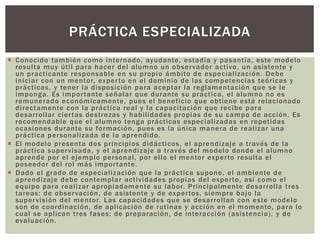  Conocido también como internado, ayudante, estadía y pasantía, este modelo
resulta muy útil para hacer del alumno un observador activo, un asistente y
un practicante responsable en su propio ámbito de especialización. Debe
iniciar con un mentor, experto en el dominio de las competencias teóricas y
prácticas, y tener la disposición para aceptar la reglamentación que se le
imponga. Es importante señalar que durante su práctica, el alumno no es
remunerado económicamente, pues el beneficio que obtiene está relacionado
directamente con la práctica real y la capacitación que recibe para
desarrollar ciertas destrezas y habilidades propias de su campo de acción. Es
recomendable que el alumno tenga prácticas especializadas en repetidas
ocasiones durante su formación, pues es la única manera de realizar una
práctica personalizada de la aprendido.
 El modelo presenta dos principios didácticos, el aprendizaje a través de la
práctica supervisada, y el aprendizaje a través del modelo donde el alumno
aprende por el ejemplo personal, por ello el mentor experto resulta el
poseedor del rol más importante.
 Dado el grado de especialización que la práctica supone, el ambiente de
aprendizaje debe contemplar actividades propias del experto, así como el
equipo para realizar apropiadamente su labor. Principalmente desarrolla tres
tareas: de observación, de asistente y de expertos, siempre bajo la
supervisión del mentor. Las capacidades que se desarrollan con este modelo
son de coordinación, de aplicación de rutinas y acción en el momento, para lo
cual se aplican tres fases: de preparación, de interacción (asistencia), y de
evaluación.
PRÁCTICA ESPECIALIZADA
 