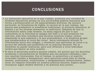  La institución educativa en la que trabajo, presenta una variedad de
modelos educativos porque es una universidad pública mexicana que
forma a profesionales en 15 especialidades distintas. De manera
particular, en Enseñanza de Inglés, la carrera en la que trabajo, me
parece que predomina la enseñanza tradicional, el proyecto educativo, el
debate y en los últimos semestres, el seminario. Después de leer la
información sobre cada modelo, no estoy segura de que lo que
realizamos en la Facultad se apegue del todo a lo que proponen los
teóricos, más bien considero que durante nuestras clases, vamos
adaptando lo que sabemos y lo que pretendemos, a la dinámica grupal
que establecemos al inicio del curso. Sería interesante difundir la
información entre mis colegas, y recolectar sus opiniones en torno a la
pureza del método que predomina en su práctica docente. Por el
momento no puede realizarse, pero una reflexión a nivel individual
tendrá que bastar en esta ocasión.
 Si bien el panorama pudiera parecer amplio, me parece que los docentes
tendemos a encasillarnos en modelos que nos parecen cómodos y que
nos resultan funcionales. Con el tiempo, la autocrítica y el espíritu
innovador tienden a desaparecer, pero ejercicios como éste en donde
leemos, analizamos, sintetizamos, y obligadamente reflexionamos, deben
tener un impacto favorable en nuestra práctica docente. Espero poder
incorporar algún modelo distinto a mi práctica muy pronto.
CONCLUSIONES
 
