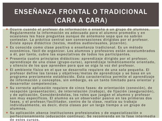  Ocurre cuando el profesor da información o enseña a un grupo de alumnos.
Regularmente la información es adecuada para el alumno promedio y en
ocasiones les hace preguntas aunque de antemano sepa que no sabrán
contestar. La práctica central son conversaciones dirigidas por el profesor.
Existe apoyo didáctico (textos, medios audiovisuales, pizarrón).
 Es conocida como clase positiva o enseñanza tradicional. Es un método
económico, fácil de organizar. Los alumnos y profesores están acostumbrados
a él, por tanto, cubre las expectativas de todos los participantes.
 Presenta cuatro principios didácticos: aprendizaje dirigido por el profesor,
aprendizaje de una clase (grupo-curso), aprendizaje temáticamente orientado,
y silencio de los que aprenden para que se oiga la voz del profesor.
 El ambiente físico en el que se desarrolla requiere de una sala pequeña. El
profesor define las tareas y objetivos/metas de aprendizaje y se basa en un
programa previamente establecido. Esta característica permite el aprendizaje
de información y conceptos, sin embargo, es un tanto limitado para orientar y
desarrollar competencias.
 Su correcta aplicación requiere de cinco fases: de orientación (conexión), de
recepción (presentación), de interrelación (trabajo), de fijación (aseguración),
y de aplicación. Considerándolas, los roles que juegan el alumno y profesor
son muy específicos. El alumno es un observador pasivo en las primeras dos
fases, y el profesor/facilitador, centro de la clase, realiza su trabajo
individualmente, es decir, dicta clases por un largo tiempo a un grupo de
alumnos.
 Su aplicación abarca instituciones profesionales y de especialización o
perfeccionamiento (educación continua). Se recomienda en la fase intermedia
de estos cursos.
ENSEÑANZA FRONTAL O TRADICIONAL
(CARA A CARA)
 
