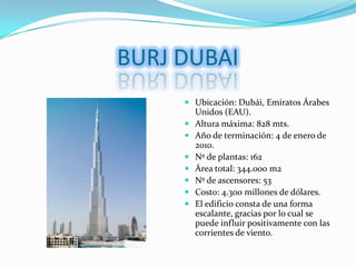 BURJ DUBAI,[object Object],Ubicación: Dubái, Emiratos Árabes Unidos (EAU).,[object Object],Altura máxima: 828 mts.,[object Object],Año de terminación: 4 de enero de 2010.,[object Object],Nº de plantas: 162,[object Object],Área total: 344.000 m2,[object Object],Nº de ascensores: 53,[object Object],Costo: 4.300 millones de dólares.,[object Object],El edificio consta de una forma escalante, gracias por lo cual se puede influir positivamente con las corrientes de viento.,[object Object]