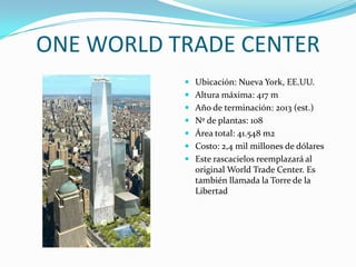 ONE WORLD TRADE CENTERUbicación: Nueva York, EE.UU.Altura máxima: 417 mAño de terminación: 2013 (est.)Nº de plantas: 108Área total: 41.548 m2Costo: 2,4 mil millones de dólaresEste rascacielos reemplazará al original World Trade Center. Es también llamada la Torre de la Libertad