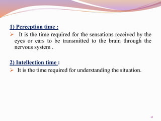 1) Perception time :
 It is the time required for the sensations received by the
eyes or ears to be transmitted to the brain through the
nervous system .
2) Intellection time :
 It is the time required for understanding the situation.
18
 