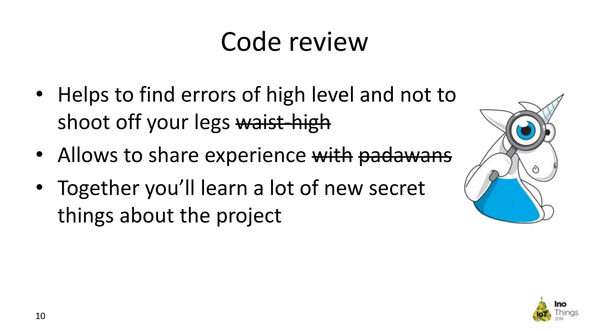 Code review • Helps to find errors of high level and not to shoot off your legs waist-high • Allows to share experience with padawans • Together you’ll learn a lot of new secret things about the project 10 