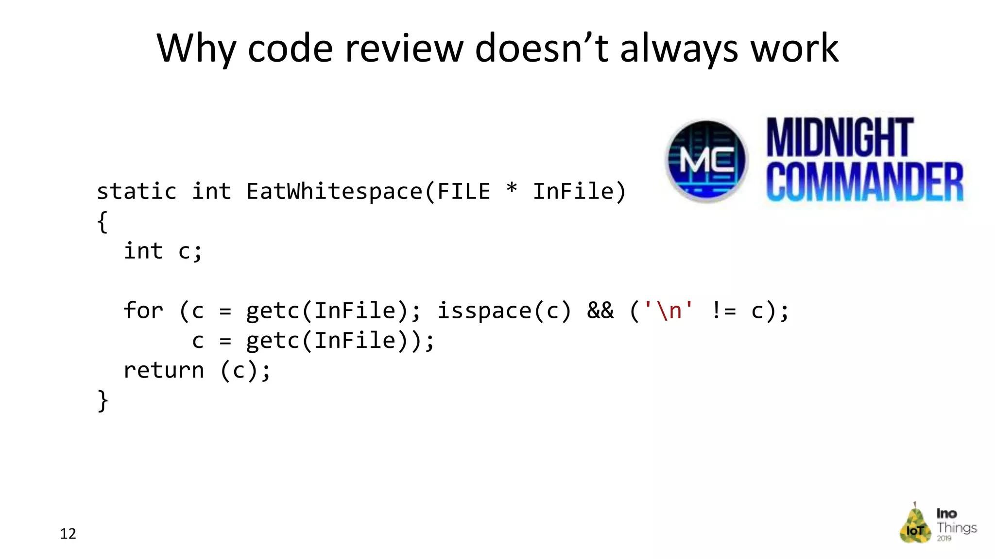 Why code review doesn’t always work 12 static int EatWhitespace(FILE * InFile) { int c; for (c = getc(InFile); isspace(c) && ('n' != c); c = getc(InFile)); return (c); } 